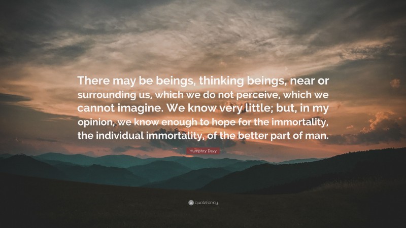 Humphry Davy Quote: “There may be beings, thinking beings, near or surrounding us, which we do not perceive, which we cannot imagine. We know very little; but, in my opinion, we know enough to hope for the immortality, the individual immortality, of the better part of man.”