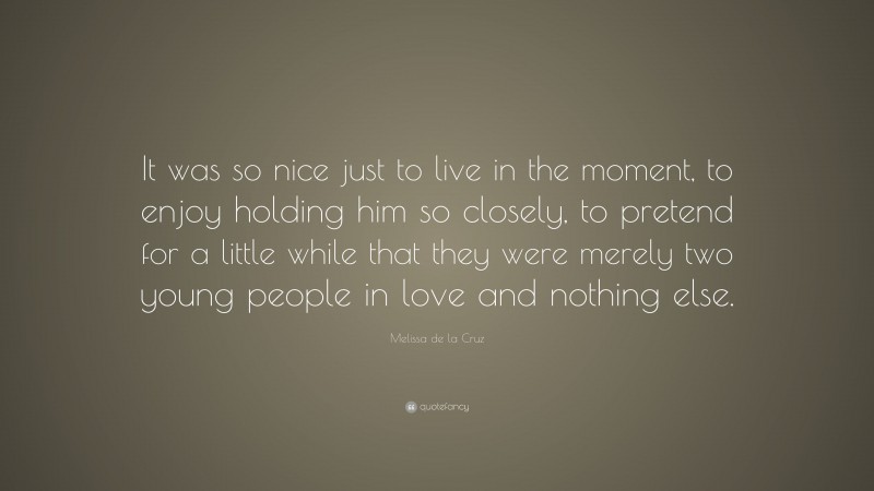 Melissa de la Cruz Quote: “It was so nice just to live in the moment, to enjoy holding him so closely, to pretend for a little while that they were merely two young people in love and nothing else.”