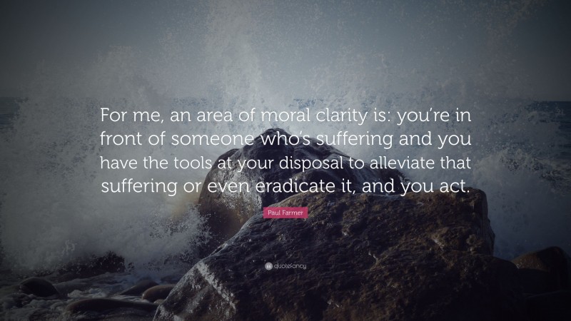 Paul Farmer Quote: “For me, an area of moral clarity is: you’re in front of someone who’s suffering and you have the tools at your disposal to alleviate that suffering or even eradicate it, and you act.”