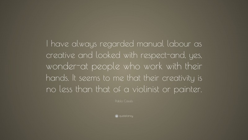 Pablo Casals Quote: “I have always regarded manual labour as creative and looked with respect-and, yes, wonder-at people who work with their hands. It seems to me that their creativity is no less than that of a violinist or painter.”