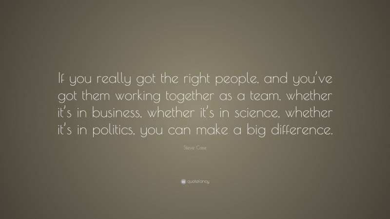 Steve Case Quote: “If you really got the right people, and you’ve got them working together as a team, whether it’s in business, whether it’s in science, whether it’s in politics, you can make a big difference.”