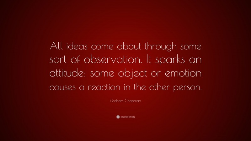 Graham Chapman Quote: “All ideas come about through some sort of observation. It sparks an attitude; some object or emotion causes a reaction in the other person.”