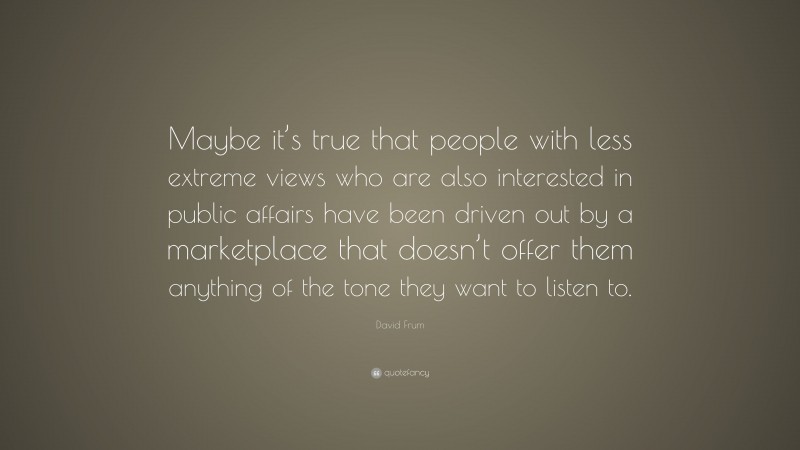 David Frum Quote: “Maybe it’s true that people with less extreme views who are also interested in public affairs have been driven out by a marketplace that doesn’t offer them anything of the tone they want to listen to.”