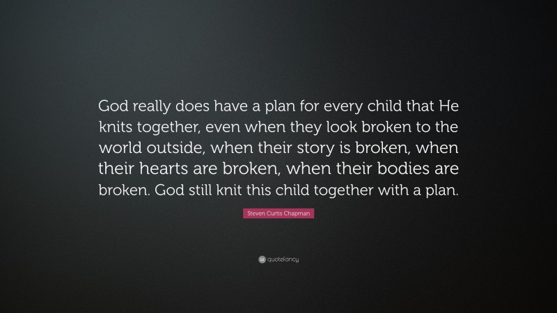 Steven Curtis Chapman Quote: “God really does have a plan for every child that He knits together, even when they look broken to the world outside, when their story is broken, when their hearts are broken, when their bodies are broken. God still knit this child together with a plan.”