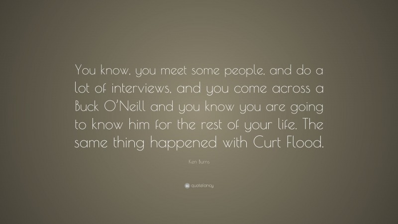 Ken Burns Quote: “You know, you meet some people, and do a lot of interviews, and you come across a Buck O’Neill and you know you are going to know him for the rest of your life. The same thing happened with Curt Flood.”