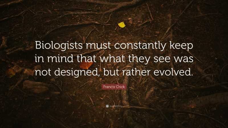Francis Crick Quote: “Biologists must constantly keep in mind that what they see was not designed, but rather evolved.”