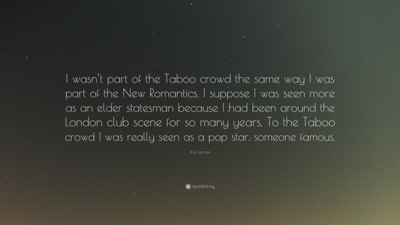 Boy George Quote: “I wasn’t part of the Taboo crowd the same way I was part of the New Romantics. I suppose I was seen more as an elder statesman because I had been around the London club scene for so many years. To the Taboo crowd I was really seen as a pop star, someone famous.”