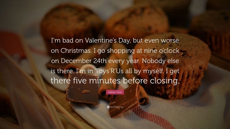 Jamie Foxx Quote: “I’m bad on Valentine’s Day, but even worse on Christmas. I go shopping at nine o’clock on December 24th every year. Nobody else is there. I’m in Toys’R’Us all by myself. I get there five minutes before closing.”