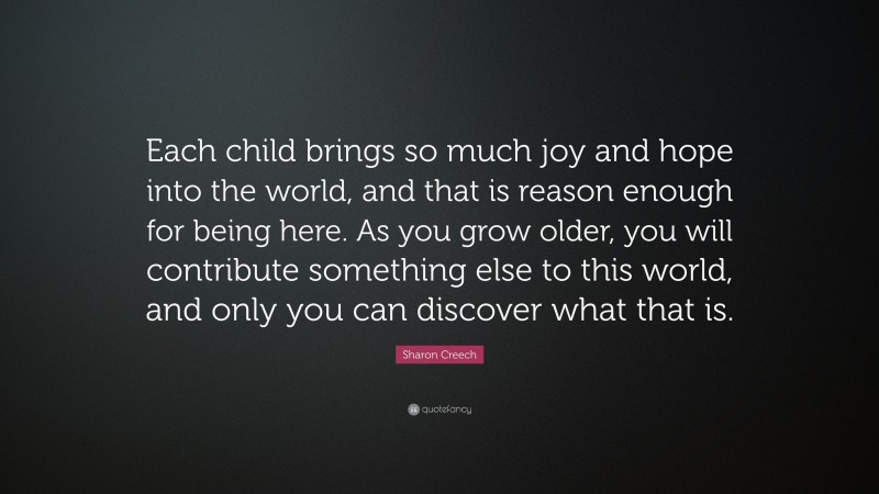Sharon Creech Quote: “Each child brings so much joy and hope into the world, and that is reason enough for being here. As you grow older, you will contribute something else to this world, and only you can discover what that is.”