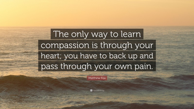 Matthew Fox Quote: “The only way to learn compassion is through your heart; you have to back up and pass through your own pain.”