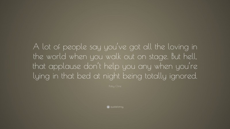 Patsy Cline Quote: “A lot of people say you’ve got all the loving in the world when you walk out on stage. But hell, that applause don’t help you any when you’re lying in that bed at night being totally ignored.”