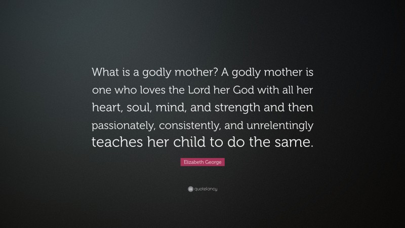 Elizabeth George Quote: “What is a godly mother? A godly mother is one who loves the Lord her God with all her heart, soul, mind, and strength and then passionately, consistently, and unrelentingly teaches her child to do the same.”