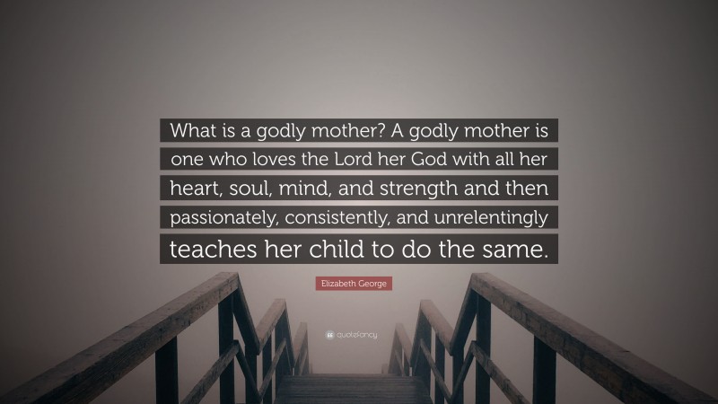 Elizabeth George Quote: “What is a godly mother? A godly mother is one who loves the Lord her God with all her heart, soul, mind, and strength and then passionately, consistently, and unrelentingly teaches her child to do the same.”