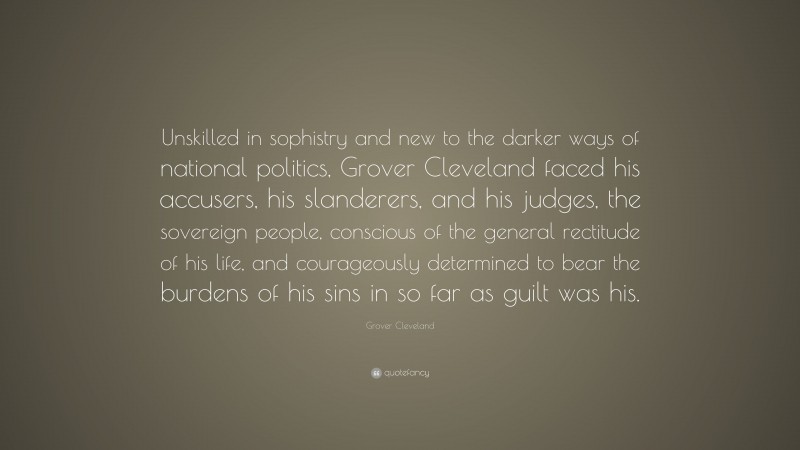 Grover Cleveland Quote: “Unskilled in sophistry and new to the darker ways of national politics, Grover Cleveland faced his accusers, his slanderers, and his judges, the sovereign people, conscious of the general rectitude of his life, and courageously determined to bear the burdens of his sins in so far as guilt was his.”
