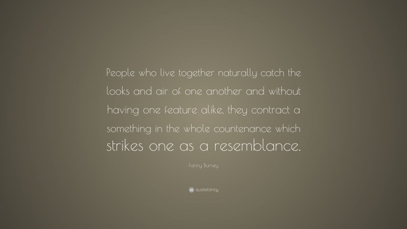 Fanny Burney Quote: “People who live together naturally catch the looks and air of one another and without having one feature alike, they contract a something in the whole countenance which strikes one as a resemblance.”