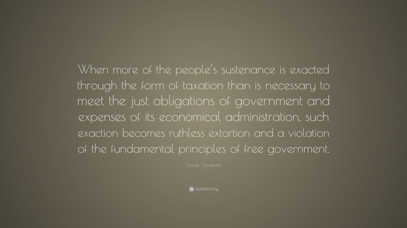 Grover Cleveland Quote: “When more of the people’s sustenance is exacted through the form of taxation than is necessary to meet the just obligations of government and expenses of its economical administration, such exaction becomes ruthless extortion and a violation of the fundamental principles of free government.”