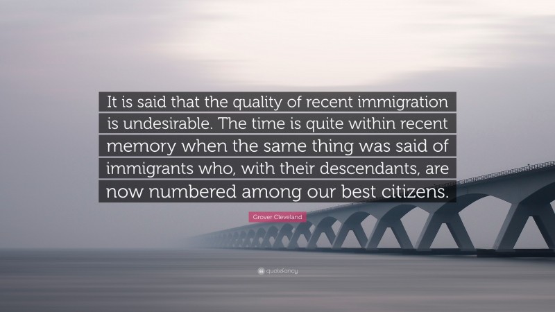 Grover Cleveland Quote: “It is said that the quality of recent immigration is undesirable. The time is quite within recent memory when the same thing was said of immigrants who, with their descendants, are now numbered among our best citizens.”