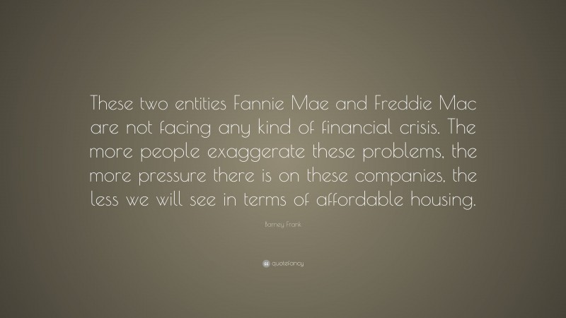 Barney Frank Quote: “These two entities Fannie Mae and Freddie Mac are not facing any kind of financial crisis. The more people exaggerate these problems, the more pressure there is on these companies, the less we will see in terms of affordable housing.”