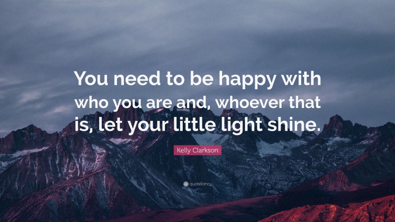 Kelly Clarkson Quote: “You need to be happy with who you are and, whoever that is, let your little light shine.”