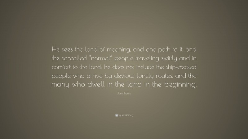 Janet Frame Quote: “He sees the land of meaning, and one path to it, and the so-called “normal” people traveling swiftly and in comfort to the land; he does not include the shipwrecked people who arrive by devious lonely routes, and the many who dwell in the land in the beginning.”