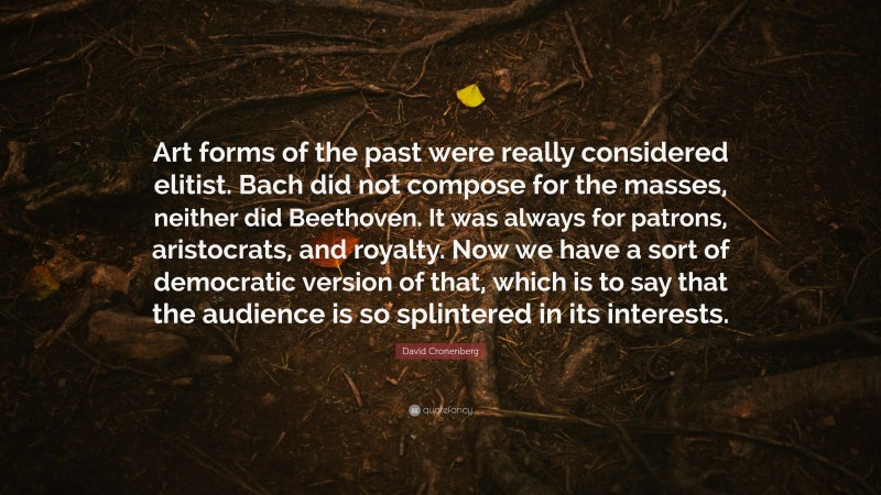 David Cronenberg Quote: “Art forms of the past were really considered elitist. Bach did not compose for the masses, neither did Beethoven. It was always for patrons, aristocrats, and royalty. Now we have a sort of democratic version of that, which is to say that the audience is so splintered in its interests.”