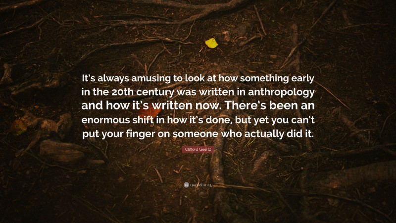 Clifford Geertz Quote: “It’s always amusing to look at how something early in the 20th century was written in anthropology and how it’s written now. There’s been an enormous shift in how it’s done, but yet you can’t put your finger on someone who actually did it.”