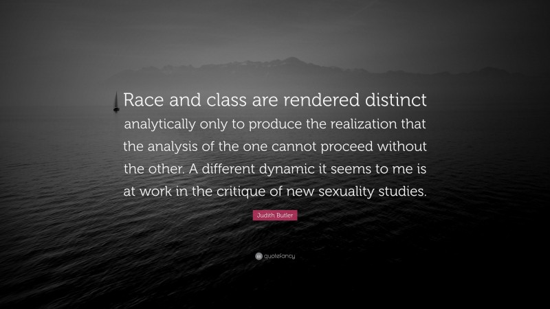 Judith Butler Quote: “Race and class are rendered distinct analytically only to produce the realization that the analysis of the one cannot proceed without the other. A different dynamic it seems to me is at work in the critique of new sexuality studies.”