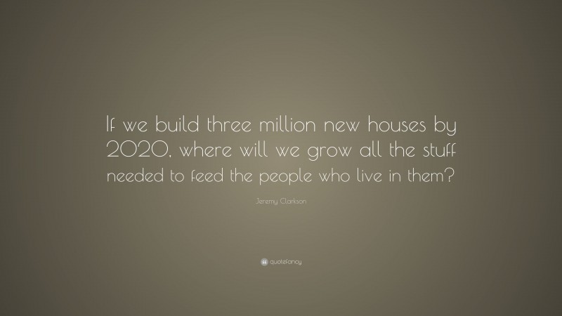 Jeremy Clarkson Quote: “If we build three million new houses by 2020, where will we grow all the stuff needed to feed the people who live in them?”