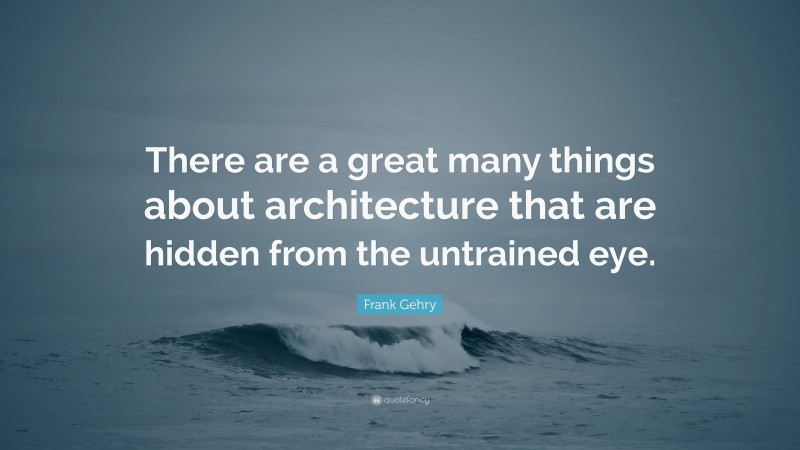 Frank Gehry Quote: “There are a great many things about architecture that are hidden from the untrained eye.”