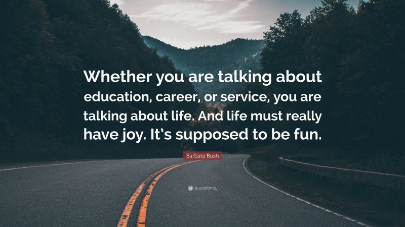 Barbara Bush Quote: “Whether you are talking about education, career, or service, you are talking about life. And life must really have joy. It’s supposed to be fun.”