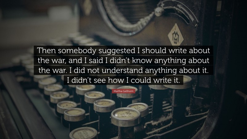 Martha Gellhorn Quote: “Then somebody suggested I should write about the war, and I said I didn’t know anything about the war. I did not understand anything about it. I didn’t see how I could write it.”