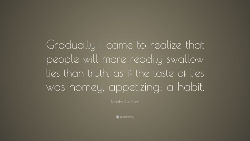 Martha Gellhorn Quote: “Gradually I came to realize that people will more readily swallow lies than truth, as if the taste of lies was homey, appetizing: a habit.”