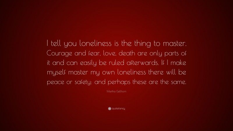 Martha Gellhorn Quote: “I tell you loneliness is the thing to master. Courage and fear, love, death are only parts of it and can easily be ruled afterwards. If I make myself master my own loneliness there will be peace or safety: and perhaps these are the same.”