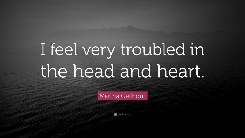 Martha Gellhorn Quote: “I feel very troubled in the head and heart.”