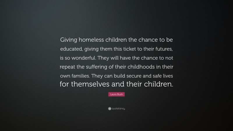 Laura Bush Quote: “Giving homeless children the chance to be educated, giving them this ticket to their futures, is so wonderful. They will have the chance to not repeat the suffering of their childhoods in their own families. They can build secure and safe lives for themselves and their children.”