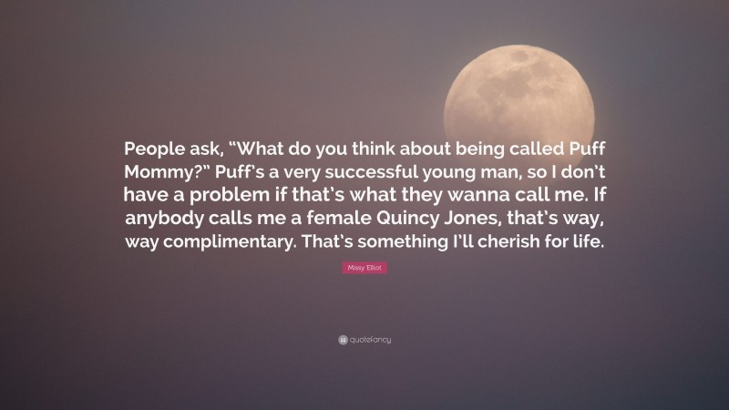 Missy Elliot Quote: “People ask, “What do you think about being called Puff Mommy?” Puff’s a very successful young man, so I don’t have a problem if that’s what they wanna call me. If anybody calls me a female Quincy Jones, that’s way, way complimentary. That’s something I’ll cherish for life.”