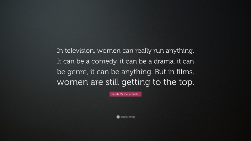 Sarah Michelle Gellar Quote: “In television, women can really run anything. It can be a comedy, it can be a drama, it can be genre, it can be anything. But in films, women are still getting to the top.”