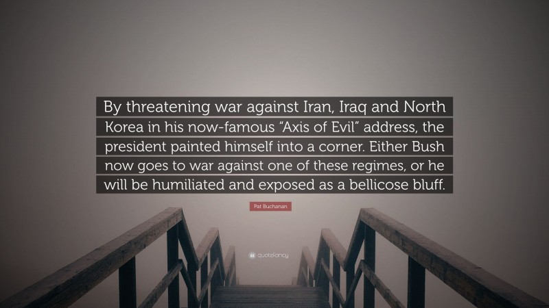 Pat Buchanan Quote: “By threatening war against Iran, Iraq and North Korea in his now-famous “Axis of Evil” address, the president painted himself into a corner. Either Bush now goes to war against one of these regimes, or he will be humiliated and exposed as a bellicose bluff.”
