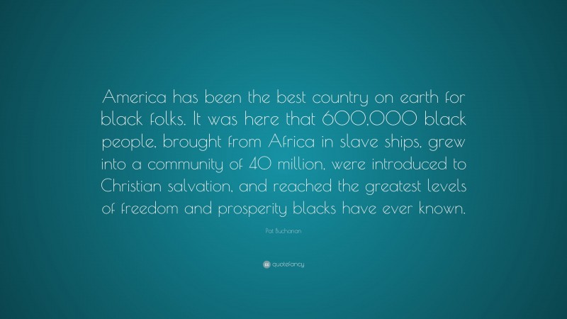 Pat Buchanan Quote: “America has been the best country on earth for black folks. It was here that 600,000 black people, brought from Africa in slave ships, grew into a community of 40 million, were introduced to Christian salvation, and reached the greatest levels of freedom and prosperity blacks have ever known.”