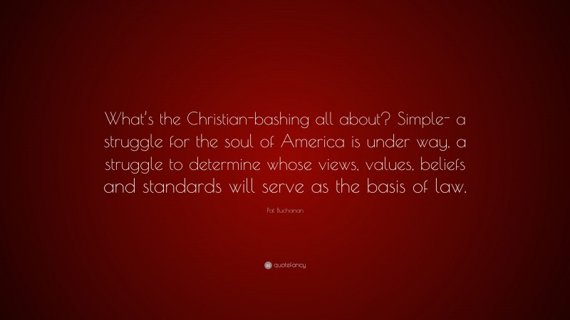 Pat Buchanan Quote: “What’s the Christian-bashing all about? Simple- a struggle for the soul of America is under way, a struggle to determine whose views, values, beliefs and standards will serve as the basis of law.”