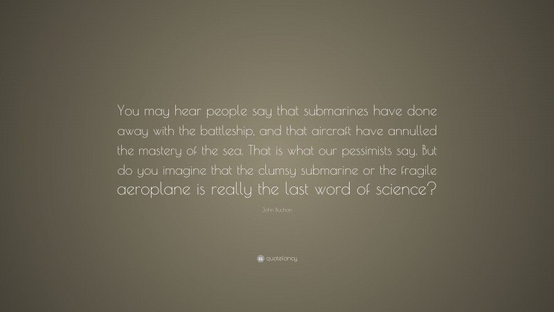John Buchan Quote: “You may hear people say that submarines have done away with the battleship, and that aircraft have annulled the mastery of the sea. That is what our pessimists say. But do you imagine that the clumsy submarine or the fragile aeroplane is really the last word of science?”