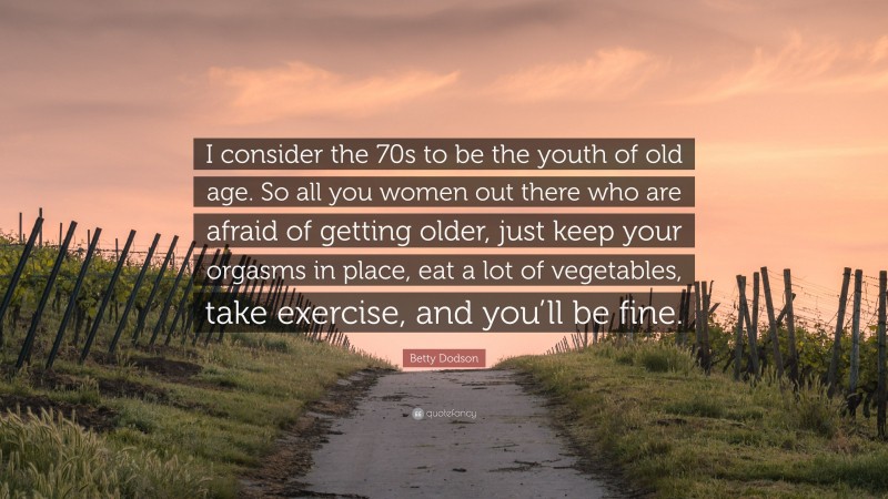 Betty Dodson Quote: “I consider the 70s to be the youth of old age. So all you women out there who are afraid of getting older, just keep your orgasms in place, eat a lot of vegetables, take exercise, and you’ll be fine.”