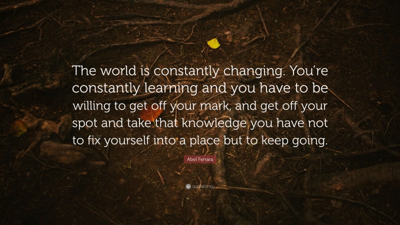 Abel Ferrara Quote: “The world is constantly changing. You’re constantly learning and you have to be willing to get off your mark, and get off your spot and take that knowledge you have not to fix yourself into a place but to keep going.”