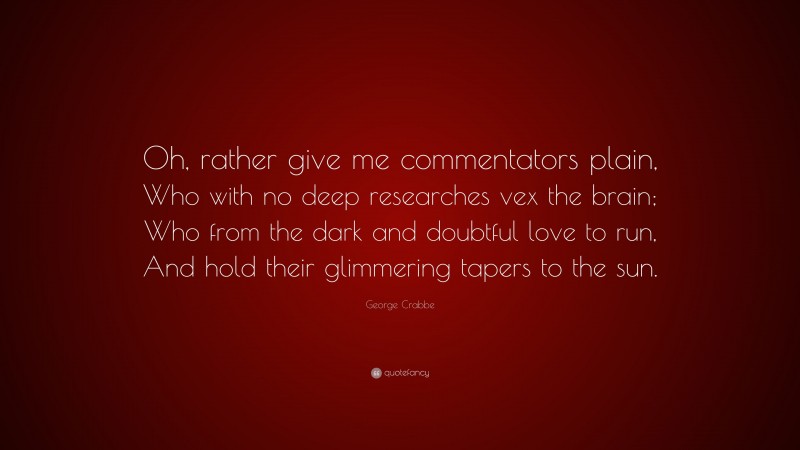 George Crabbe Quote: “Oh, rather give me commentators plain, Who with no deep researches vex the brain; Who from the dark and doubtful love to run, And hold their glimmering tapers to the sun.”