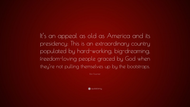 Ron Fournier Quote: “It’s an appeal as old as America and its presidency: This is an extraordinary country populated by hard-working, big-dreaming, freedom-loving people graced by God when they’re not pulling themselves up by the bootstraps.”