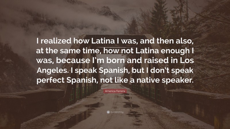America Ferrera Quote: “I realized how Latina I was, and then also, at the same time, how not Latina enough I was, because I’m born and raised in Los Angeles. I speak Spanish, but I don’t speak perfect Spanish, not like a native speaker.”