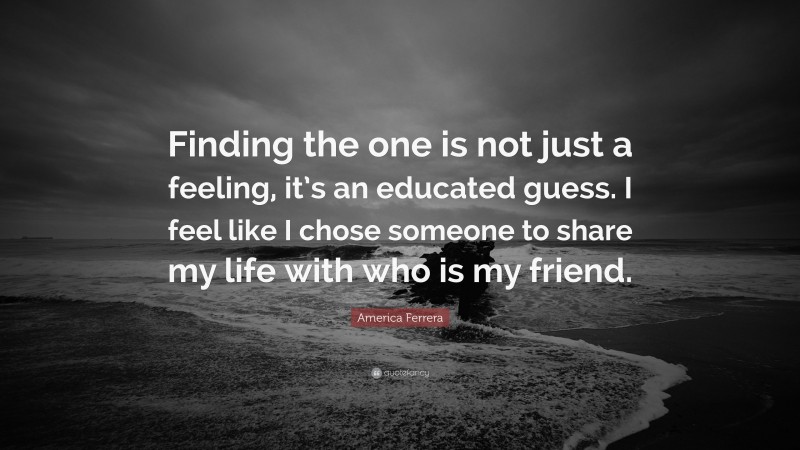 America Ferrera Quote: “Finding the one is not just a feeling, it’s an educated guess. I feel like I chose someone to share my life with who is my friend.”