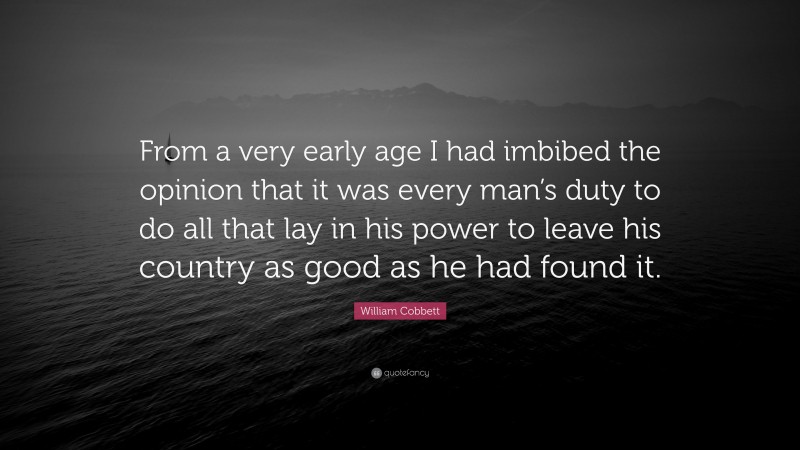 William Cobbett Quote: “From a very early age I had imbibed the opinion that it was every man’s duty to do all that lay in his power to leave his country as good as he had found it.”