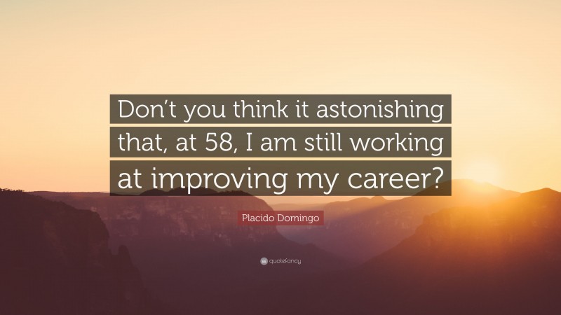Placido Domingo Quote: “Don’t you think it astonishing that, at 58, I am still working at improving my career?”