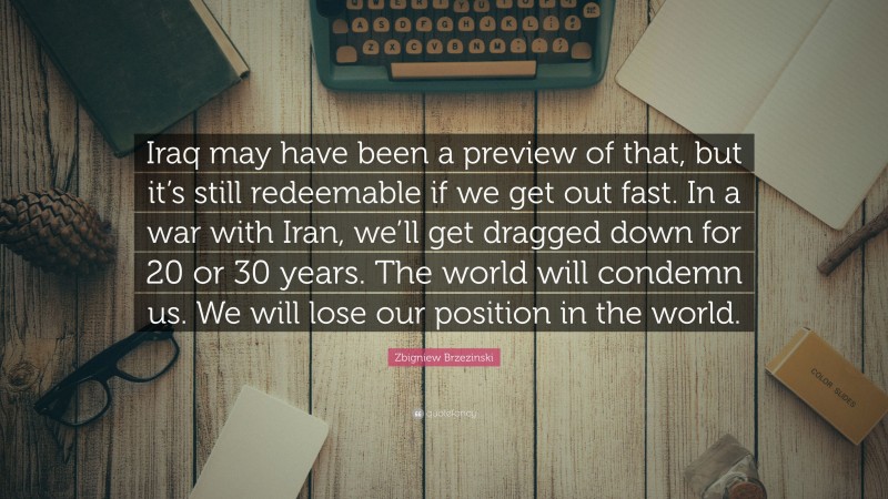 Zbigniew Brzezinski Quote: “Iraq may have been a preview of that, but it’s still redeemable if we get out fast. In a war with Iran, we’ll get dragged down for 20 or 30 years. The world will condemn us. We will lose our position in the world.”